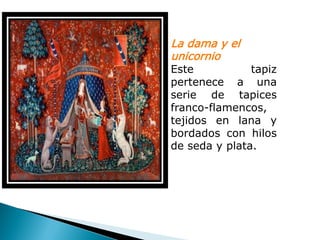 La dama y el
unicornio
Este           tapiz
pertenece a una
serie de tapices
franco-flamencos,
tejidos en lana y
bordados con hilos
de seda y plata.
 