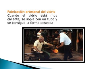 Fabricación artesanal del vidrio
Cuando el vidrio está muy
caliente, se sopla con un tubo y
se consigue la forma deseada
 