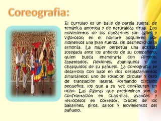 Coreografia:El currulao es un baile de pareja suelta, de temática amorosa y de naturaleza ritual. Los movimientos de los danzarines son ágiles y vigorosos; en el hombre adquieren por momentos una gran fuerza, sin desmedro de la armonía. La mujer perpetúa una actitud sosegada ante los anhelos de su compañero, quien busca enamorarla con flirteos, zapateados, flexiones, abaniqueos y los chasquidos de su pañuelo. La coreografía se desarrolla con base en dos desplazamientos simultáneos: uno de rotación circular y otro de translación lateral, formando círculos pequeños, los que a su vez configuran un ocho. Las figuras que predominan son la confrontación en cuadrillas, avances y retrocesos en corredor, cruces de los bailarines, giros, saltos y movimientos del pañuelo.