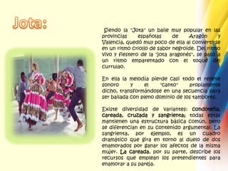 Jota: Siendo la "Jota" un baile muy popular en las provincias españolas de Aragón y Valencia, quedó muy poco de ella al convertirse en un ritmo criollo de sabor negroide. Del ritmo vivo y fiestero de la "jota aragonés", se pasó a un ritmo emparentado con el toque del currulao.En ella la melodía pierde casi todo el relieve sonoro y el "canto" propiamente dicho, transformándose en una secuencia para ser bailada con pleno dominio de los tambores.Existe diversidad de variantes: condoteña, careada, cruzada y sangrienta; todas estas mantienen una estructura básica común, pero se diferencian en su contenido argumental. La sangrienta, por ejemplo, es un cuadro dramático que gira en torno al duelo de dos enamorados por ganar los afectos de la misma mujer. La careada, por su parte, describe los recursos que emplean los pretendientes para enamorar a su pareja.