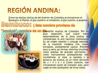REGIÓN ANDINA:Entre las danzas típicas de del Interior de Colombia se encuentran el Bambuco, el Pasillo, el San juanero, el torbellino, el San juanito, la guabina.Bambuco: ( Este nombre proviene de "bambuk", nombre de un río.Expresión musical de Colombia. Por su gran dispersión, que cubre trece departamentos de la zona andina, es considerado ‘el aire nacional’ colombiano. Es de origen mestizo y conjuga melodías de la tradición indígena con ritmos europeos, posiblemente vascos. Prefiere para la letra las formas retóricas eruditas, como poemas de grandes escritores, y como instrumentos acompañantes tres cordófonos: el tiple, la bandola y la guitarra. Su música, es un ritmo terciario de 3 / 4 y 6 / 8 Como canción, fue inicialmente canto de trovador solo, pero luego se hizo acompañar de otras voces.