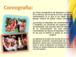 Coreografia:La forma coreográfica del Bambuco no difiere en su esencia, de una parte a la otra. Esa unidad interpretativa es la que le ha valido el bien ganado nombre de Danza Típica Colombiana. Las parejas se desplazan con movimientos puros y recogidos, los contactos son fugaces y llenos de delicadeza. Hay una gran dosis de ingenuidad en su interpretación. En esta danza son inconcebibles las figuras arrebatadas y los pasos en los que se levanta la pareja en actitud de cargarla. Lo esencial es el paso con los pies en el suelo y el escobillao condición imprescindible de un buen Bambuco. Hasta hace relativamente pocos años, unos 30 años, el Bambuco se bailaba en ferias y fiestas, en plazas públicas de ciudades y pueblos y en los campos. 