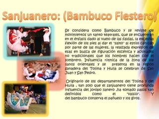 Sanjuanero: (Bambuco Fiestero)Se considera como Bambuco y se reviste de movimientos un tanto teatrales, que se encuentran en el énfasis dado al vuelo de las faldas, la excesiva flexión de los pies al dar el "salto" al estilo can-can por parte de las mujeres, la realzada expresión de esas en busca de figuración escénica y actitudes no tradicionales que los hombres hacen con el sombrero. Influencia rítmica de la zona de los llanos orientales y se  presenta en la región ganadera del Tolima y Huila se celebran de San Juan y San Pedro.Originario de los departamentos del Tolima y del Huila , tan solo que el sanjuanero tiene profunda influencia del joropo llanero,ha tomado pasos tan definidos como el "valsío". Y del bambuco conserva el pañuelo y los giros.