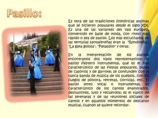 Pasillo:Es otra de las tradiciones folklóricas andinas que se hicieron populares desde el siglo XIX. Es una de las variantes del vals europeo, convertido en baile de moda, con ritmo más rápido o sea de pasillo. Los más escuchados en las tertulias santafereñas eran la  "Rondinella", "La gata golosa", "Patasdilo" y otras. En la interpretación de los pasillos encontramos dos tipos representativos: el pasillo fiestero instrumental, que es el más característico de las fiestas populares, bailes de casorios y de garrote; se confunden con la típica banda de música de los pueblos, con los fuegos de pólvora, retretas, corridas, etc. El pasillo lento vocal o instrumental, es característico de los cantos enamorados, desilusiones, luto y recuerdos; es el típico de las serenatas y de las reuniones sociales de cantos y en aquellos momentos de descanso musical, cuando se quiere recordar.