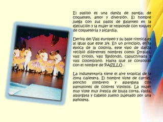 El pasillo es una danza de pareja; de coqueteo, amor y diversión. El hombre juega con sus pasos de galanteo en la ejecución y la mujer le responde con toques de coquetería y picardía. Deriva del Vals europeo y su base rítmica es al igual que este 3/4. En un principio, en la época de la colonia, este tipo de danza recibió diferentes nombres como: Strauss, vals criollo, vals Redondo, capuchinada y vals colombiano. Hasta que se consolido con el nombre de PASILLO .La indumentaria tiene el aire tropical de la zona cafetera. El hombre viste de carriel, poncho sombrero y alpargata con pantalones de colores vistosos. La mujer muy viste muy fresca de blusa corta, falda, alpargata y cabello suelto sujetado por una pañoleta. 