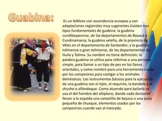 Guabina: Es un folklore con ascendencia europea y con adaptaciones regionales muy sugerentes.Existen tres tipos fundamentales de guabina: la guabina cundiboyacense, de los departamentos de Boyacá y Cundinamarca; la guabina veleña, de la provincia de Vélez en el departamento de Santander; y la guabina tolimense o gran tolimense, de los departamentos de Huila y Tolima. Su nombre no tiene definición; la palabra guabina se utiliza para referirse a una persona simple, para llamar a un tipo de pez en los llanos orientales, y como nombre para una herramienta usada por los campesinos para castigar a los animales domésticos. Los instrumentos básicos para la ejecución de una guabina son el tiple, el requinto, la bandola y el chucho o alfandoque. Como atuendo para bailarla se usa el del hombre del altiplano, donde cada danzante llevan a la espalda una canastilla de bejuco o una jaula pequeña de chusque, elementos usados por los campesinos cuando van al mercado.