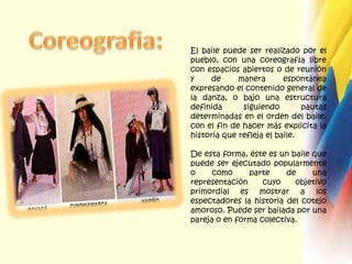 Coreografia:El baile puede ser realizado por el pueblo, con una coreografía libre con espacios abiertos o de reunión y de manera espontánea expresando el contenido general de la danza, o bajo una estructura definida siguiendo pautas determinadas en el orden del baile, con el fin de hacer más explicita la historia que refleja el baile. De esta forma, éste es un baile que puede ser ejecutado popularmente o como parte de una representación cuyo objetivo primordial es mostrar a los espectadores la historia del cotejo amoroso. Puede ser bailada por una pareja o en forma colectiva.
