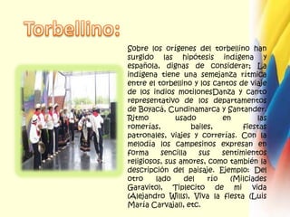 Torbellino:Sobre los orígenes del torbellino han surgido las hipótesis indígena y española, dignas de considerar; La indígena tiene una semejanza rítmica entre el torbellino y los cantos de viaje de los indios motilonesDanza y canto representativo de los departamentos de Boyacá, Cundinamarca y Santander. Ritmo usado en las romerías, bailes, fiestas patronales, viajes y correrías. Con la melodía los campesinos expresan en forma sencilla sus sentimientos religiosos, sus amores, como también la descripción del paisaje. Ejemplo: Del otro lado del río (Milciades Garavito), Tiplecito de mi vida (Alejandro Wills), Viva la fiesta (Luis María Carvajal), etc.