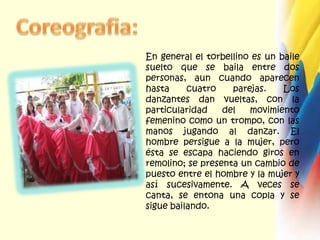 Coreografia:En general el torbellino es un baile suelto que se baila entre dos personas, aun cuando aparecen hasta cuatro parejas. Los danzantes dan vueltas, con la particularidad del movimiento femenino como un trompo, con las manos jugando al danzar. El hombre persigue a la mujer, pero ésta se escapa haciendo giros en remolino; se presenta un cambio de puesto entre el hombre y la mujer y así sucesivamente. A veces se canta, se entona una copla y se sigue bailando. 