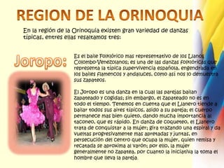 REGION DE LA ORINOQUIAEn la región de la Orinoquia existen gran variedad de danzas típicas, entres ellas resaltamos tres: Es el baile Folklórico mas representativo de los Llanos Colombo-Venezolanos; es una de las danzas folklóricas que representa la típica supervivencia española, engendrada en los bailes flamencos y andaluces, como así nos lo demuestra sus zapateos.El Joropo es una danza en la cual las parejas bailan zapateado y cogidas; sin embargo, el zapateado no es en todo el tiempo. Tenemos en cuenta que el Llanero tiende a bailar todos sus aires típicos, asido a su pareja; el cuerpo permanece mas bien quieto, dando mucha importancia al taconeo, que es rápido. En danza de coqueteo, el Llanero trata de conquistar a la mujer; gira trazando una espiral y da vueltas progresivamente mas apretadas y juntas, en persecución del centro que ocupa la mujer, quien remisa y recatada se aproxima al varón; por ello, la mujer generalmente no zapatea, por cuanto la iniciativa la toma el hombre que lleva la pareja.Joropo: