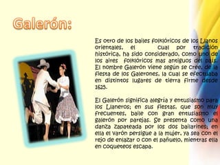 Galerón:Es otro de los bailes folklóricos de los Llanos orientales, el   cual por tradición histórica, ha sido considerado, como uno de los aires  folklóricos mas antiguos del país.El nombre Galerón viene según se cree, de la fiesta de los Galerones, la cual se efectuaba en distintos lugares de tierra firme desde 1625.El Galerón significa alegría y entusiasmo para los Llaneros; en sus fiestas, que son muy frecuentes, baile con gran entusiasmo el galerón por parejas. Se presenta como una danza zapateada por los dos bailarines; en ella el varón persigue a la mujer, ya sea con el rejo de enlazar o con el pañuelo, mientras ella en coqueteos escapa.