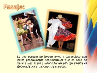 Pasaje:Es una especie de joropo lento y cadencioso con letras generalmente sentimentales que se baila de manera más suave y menos zapateado. Su música es ejecutada por arpa, cuatro y maracas. 