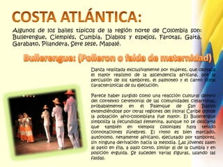 COSTA ATLÁNTICA:Algunos de los bailes típicos de la región norte de Colombia son: Bullerengue, Ciempiés, Cumbia, Diablos y espejos, Farotas, Gaita, Garabato, Pilandera, Seresese, Mapalé. Bullerengue: (Polleron o falda de maternidad)Danza realizada exclusivamente por mujeres, que destaca el mayor realismo de la ascendencia africana, por la percusión de los tambores, el palmoteo y el canto coral características de su ejecución.  Parece haber surgido como una reacción cultural dentro del contexto ceremonial de las comunidades cimarronas, probablemente en el Palenque de San Basilio extendiéndose por otras regiones del litoral Caribe donde la población afro-colombiana fue mayor. El Bullerengue simboliza la fecundidad femenina, aunque no se descarta que también en tiempos coloniales haya tenido connotaciones fúnebres. El ritmo es bien marcado, autónomo, netamente africano, ejecutado por tambores, sin ninguna derivación hacia la melodía. Las jóvenes salen al patio en fila, a paso corto, similar al de la cumbia y en posición erguida. Se suceden varias figuras, usando las faldas.