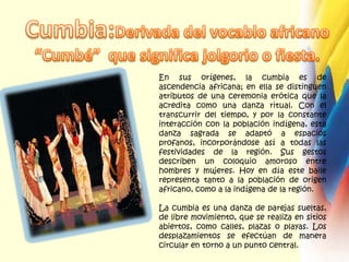 Cumbia:Derivada del vocablo africano  “Cumbé”  que significa jolgorio o fiesta.En sus orígenes, la cumbia es de ascendencia africana; en ella se distinguen atributos de una ceremonia erótica que la acredita como una danza ritual. Con el transcurrir del tiempo, y por la constante interacción con la población indígena, esta danza sagrada se adaptó a espacios profanos, incorporándose así a todas las festividades de la región. Sus gestos describen un coloquio amoroso entre hombres y mujeres. Hoy en día este baile representa tanto a la población de origen africano, como a la indígena de la región.La cumbia es una danza de parejas sueltas, de libre movimiento, que se realiza en sitios abiertos, como calles, plazas o playas. Los desplazamientos se efectúan de manera circular en torno a un punto central.