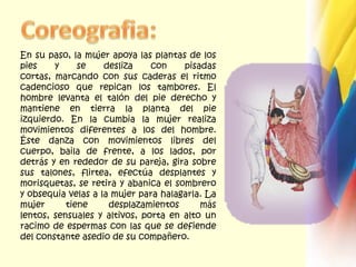 Coreografia:En su paso, la mujer apoya las plantas de los pies y se desliza con pisadas cortas, marcando con sus caderas el ritmo cadencioso que repican los tambores. El hombre levanta el talón del pie derecho y mantiene en tierra la planta del pie izquierdo. En la cumbia la mujer realiza movimientos diferentes a los del hombre. Éste danza con movimientos libres del cuerpo, baila de frente, a los lados, por detrás y en rededor de su pareja, gira sobre sus talones, flirtea, efectúa desplantes y morisquetas, se retira y abanica el sombrero y obsequia velas a la mujer para halagarla. La mujer tiene desplazamientos más lentos, sensuales y altivos, porta en alto un racimo de espermas con las que se defiende del constante asedio de su compañero.