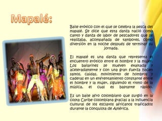Mapalé:Baile erótico con el que se celebra la pesca del mapalé. Se dice que esta danza nació como canto y danza de labor de pescadores que se realizaba, acompañada de tambores, como diversión en la noche después de terminar su jornada.El mapalé es una danza que representa el encuentro erótico entre el hombre y la mujer. Los bailarines se mueven exaltada y aceleradamente y con una gran fuerza hacen saltos, caídas, movimiento de hombros y caderas en un enfrentamiento constante entre el hombre y la mujer, siguiendo el ritmo de la música, el cual es bastante rápido.Es un baile afro colombiano que surgió en la costa Caribe colombiana gracias a la influencia cultural de los esclavos africanos traficados durante la conquista de América.