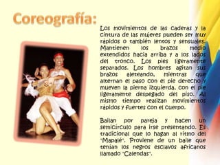 Coreografía:Los movimientos de las caderas y la cintura de las mujeres pueden ser muy rápidos o también lentos y sensuales. Mantienen los brazos medio extendidos hacia arriba y a los lados del tronco. Los pies ligeramente separados. Los hombres agitan sus brazos aleteando, mientras que alternan el paso con el pie derecho y mueven la pierna izquierda, con el pie ligeramente despegado del piso. Al mismo tiempo realizan movimientos rápidos y fuertes con el cuerpo.Bailan por pareja y hacen un semicírculo para irse presentando. Es tradicional que lo hagan al ritmo del "Mapalé". Proviene de un baile que tenían los negros esclavos africanos llamado "Calendas".