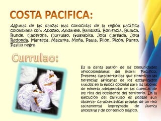 COSTA PACIFICA:Algunas de las danzas mas conocidas de la región pacífica colombiana son: Abozao, Andarele, Bambazú, Bonifacia, Buluca, Bunde, Caderona, Currulao, Guayabita, Jota Careada, Jota Redonda, Manteca, Mazurka, Moña, Paula, Pilón, Pizón, Punto, Pasillo negroCurrulao:Es la danza patrón de las comunidades afrocolombianas del litoral Pacífico. Presenta características que sintetizan las herencias africanas de los esclavizados traídos en la época colonial para las labores de minería adelantadas en las cuencas de los ríos del occidente del territorio. En la ejecución del currulao es posible aún observar características propias de un rito sacramental impregnado de fuerza ancestral y de contenido mágico.