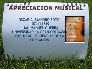 OSCAR ALEJANDRO SOTO  1071111319 JUAN MANUEL GUERRA UNIVERSIDAD LA GRAN COLOMBIA FACULTAD DE CIENCIAS DE LA EDUCACION APRECIACION MUSICAL APRECIACION MUSICAL 