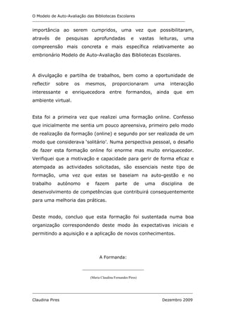 O Modelo de Auto-Avaliação das Bibliotecas Escolares
_______________________________________________________________________________


importância ao serem cumpridos, uma vez que possibilitaram,
através     de   pesquisas        aprofundadas              e      vastas    leituras,     uma
compreensão mais concreta e mais específica relativamente ao
embrionário Modelo de Auto-Avaliação das Bibliotecas Escolares.



A divulgação e partilha de trabalhos, bem como a oportunidade de
reflectir   sobre    os    mesmos,             proporcionaram               uma   interacção
interessante     e enriquecedora entre                  formandos,          ainda que em
ambiente virtual.


Esta foi a primeira vez que realizei uma formação online. Confesso
que inicialmente me sentia um pouco apreensiva, primeiro pelo modo
de realização da formação (online) e segundo por ser realizada de um
modo que considerava ‘solitário’. Numa perspectiva pessoal, o desafio
de fazer esta formação online foi enorme mas muito enriquecedor.
Verifiquei que a motivação e capacidade para gerir de forma eficaz e
atempada as actividades solicitadas, são essenciais neste tipo de
formação, uma vez que estas se baseiam na auto-gestão e no
trabalho    autónomo        e      fazem         parte       de      uma      disciplina    de
desenvolvimento de competências que contribuirá consequentemente
para uma melhoria das práticas.


Deste modo, concluo que esta formação foi sustentada numa boa
organização correspondendo deste modo às expectativas iniciais e
permitindo a aquisição e a aplicação de novos conhecimentos.




                                      A Formanda:

                          ___________________________

                                (Maria Claudina Fernandes Pires)



___________________________________________________________________________________

Claudina Pires                                                                Dezembro 2009
 