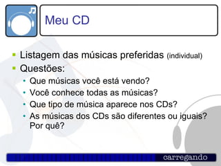 Meu CD Listagem das músicas preferidas  (individual) Questões: Que músicas você está vendo? Você conhece todas as músicas? Que tipo de música aparece nos CDs? As músicas dos CDs são diferentes ou iguais? Por quê? 
