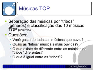 Músicas TOP Separação das músicas por “tribos” (gêneros) e classificação das 10 músicas TOP  (coletivo) Questões: Você gosta de todas as músicas que ouviu? Quais as “tribos” musicais mais ouvidas? O que existe de diferente entre as músicas de “tribos” diferentes? O que é igual entre as “tribos”? 