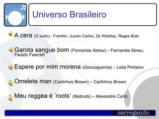 Universo Brasileiro A cera  (O surto) - Franklin, Jucian Carlos, Zé Wilckley, Reges Bolo   Garota sangue bom  (Fernanda Abreu) – Fernanda Abreu, Fausto Fawcett  Espere por mim morena  (Gonzaguinha) – Leila Pinheiro   Omelete man  (Carlinhos Brown) – Carlinhos Brown   Meu reggea é ‘roots’  (Natiruts) – Alexandre Carlo  