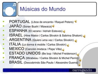 Músicas do Mundo PORTUGAL  (Liboa de encanto / Raquel Peters) JAPÃO  (Soran Bushi / Mawaca) ESPANHA  (El verano / Adriah Esteves) ISRAEL  (Hine Matov / Carlos Slivskin & Sabrina Shalom) ARGENTINA  (Quiero uma vez / Carlos Slivskin) ITÁLIA  (La donna è mobile / Carlos Slivskin) MEXICO  (Canción mixteca / Pepe Villa) ESTADO UNIDOS  (Be bop / Michel Freidenson) FRANÇA  (Mirabeau / Carlos Slivskin & Michel Perrin) BRASIL  (Descobrindo São Paulo / Alexandre Guerra) 