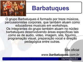 Barbatuques O grupo Barbatuques é formado por treze músicos, percussionistas corporais, que também atuam como educadores musicais em workshops.  Os integrantes do grupo também atuam no núcleo barbatuques desenvolvendo áreas específicas tais como as de audio, video, imagem, site, figurino, programação visual, preparação vocal e direção pedagógica entre outras. Site oficial www. barbatuques .com.br 