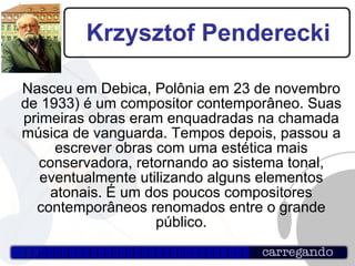 Krzysztof Penderecki Nasceu em Debica, Polônia em 23 de novembro de 1933) é um compositor contemporâneo. Suas primeiras obras eram enquadradas na chamada música de vanguarda. Tempos depois, passou a escrever obras com uma estética mais conservadora, retornando ao sistema tonal, eventualmente utilizando alguns elementos atonais. É um dos poucos compositores contemporâneos renomados entre o grande público. 