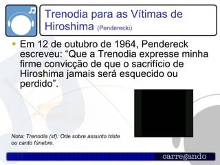 Trenodia para as Vítimas de Hiroshima  (Penderecki) Em 12 de outubro de 1964, Pendereck escreveu: “Que a Trenodia expresse minha firme convicção de que o sacrifício de Hiroshima jamais será esquecido ou perdido”.  Nota: Trenodia (sf): Ode sobre assunto triste ou canto fúnebre. 