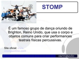 STOMP É um famoso grupo de dança oriundo de Brighton, Reino Unido, que usa o corpo e objetos comuns para criar performances teatrais físicas percussivas. Site oficial:  www. stomponline.com 