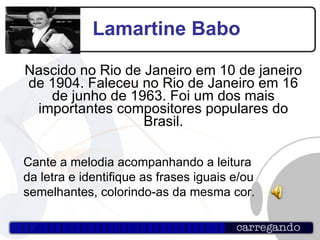 Lamartine Babo Nascido no Rio de Janeiro em 10 de janeiro de 1904. Faleceu no Rio de Janeiro em 16 de junho de 1963. Foi um dos mais importantes compositores populares do Brasil. Cante a melodia acompanhando a leitura da letra e identifique as frases iguais e/ou semelhantes, colorindo-as da mesma cor. 