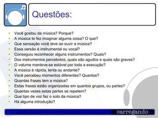 Questões: Você gostou da música? Porque? A música te fez imaginar alguma coisa? O que? Que sensação você teve ao ouvir a música? Essa versão é instrumental ou vocal? Conseguiu reconhecer alguns instrumentos? Quais? Dos instrumentos percebidos, quais são agudos e quais são graves? O volume manteve-se estável por toda a execução? A música é rápida, lenta ou andante? Você percebeu momentos diferentes? Quantos? Quantas frases tem a música? Estas frases estão organizadas em quantos grupos, ou partes? Quantas vezes estas partes se repetem? Que tipo de voz faz o solo da música? Há alguma introdução?  