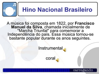 Hino Nacional Brasileiro A música foi composta em 1822, por  Francisco Manuel da Silva , chamada inicialmente de "Marcha Triunfal" para comemorar a Independência do país. Essa música tornou-se bastante popular durante os anos seguintes.   Instrumental coral 