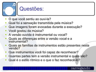 Questões: O que você sentiu ao ouvi-la? Qual foi a sensação transmitida pela música? Que imagens foram evocadas durante a execução? Você gostou da música? A versão ouvida é instrumental ou vocal? Quais as diferenças entre a versão vocal e a instrumental? Quais as famílias de instrumentos estão presentes nesta versão? Que instrumentos você foi capaz de reconhecer? Quantas partes tem a versão instrumental e quais são? Qual é o estilo rítmico e o que o faz reconhecê-lo? 