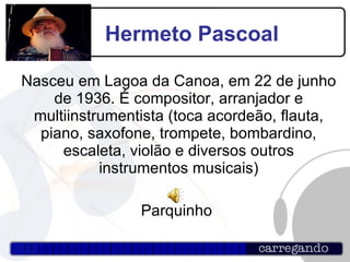 Hermeto Pascoal Nasceu em Lagoa da Canoa, em 22 de junho de 1936. É compositor, arranjador e multiinstrumentista (toca acordeão, flauta, piano, saxofone, trompete, bombardino, escaleta, violão e diversos outros instrumentos musicais)‏ Parquinho  