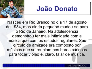 João Donato Nasceu em Rio Branco no dia 17 de agosto de 1934, mas ainda pequeno mudou-se para o Rio de Janeiro. Na adolescência demonstrou ter mais intimidade com a música que com os estudos regulares. Seu círculo de amizade era composto por músicos que se reuniam nos bares cariocas para tocar violão e, claro, falar de música. 