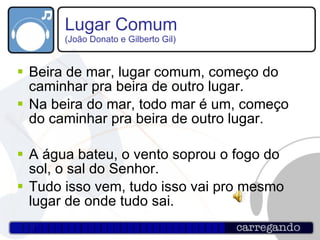Lugar Comum  (João Donato e Gilberto Gil) Beira de mar, lugar comum, começo do caminhar pra beira de outro lugar. Na beira do mar, todo mar é um, começo do caminhar pra beira de outro lugar. A água bateu, o vento soprou o fogo do sol, o sal do Senhor. Tudo isso vem, tudo isso vai pro mesmo lugar de onde tudo sai.  