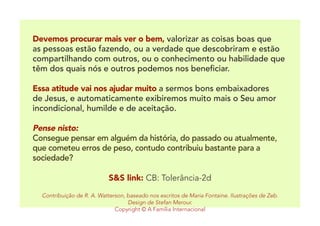 Devemos procurar mais ver o bem, valorizar as coisas boas que
as pessoas estão fazendo, ou a verdade que descobriram e estão
compartilhando com outros, ou o conhecimento ou habilidade que
têm dos quais nós e outros podemos nos beneficiar.
	
Essa atitude vai nos ajudar muito a sermos bons embaixadores
de Jesus, e automaticamente exibiremos muito mais o Seu amor
incondicional, humilde e de aceitação.
Pense nisto:
Consegue pensar em alguém da história, do passado ou atualmente,
que cometeu erros de peso, contudo contribuiu bastante para a
sociedade?
S&S link: CB: Tolerância-2d
Contribuição de R. A. Watterson, baseado nos escritos de Maria Fontaine. Ilustrações de Zeb.
Design de Stefan Merour.
Copyright © A Família Internacional
 