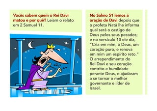 Vocês sabem quem o Rei Davi
matou e por quê? Leiam o relato
em 2 Samuel 11.
No Salmo 51 lemos a
oração de Davi depois que
o profeta Natã lhe informa
qual será o castigo de
Deus pelos seus pecados;
e no versículo 10 ele diz,
“Cria em mim, ó Deus, um
coração puro, e renova
em mim um espírito reto.”
O arrependimento do
Rei Davi e seu coração
contrito e humildade
perante Deus, o ajudaram
a se tornar o melhor
governante e líder de
Israel.
 