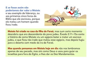 E se fosse assim não
poderíamos dar valor a Moisés
e seu exemplo de liderança, ou
aos primeiros cinco livros da
Bíblia que ele escreveu, porque
ele matou um homem quando
ficou irado.
Moisés foi criado na casa da filha de Faraó, mas num certo momento
descobriu que era descendente do povo judeu. Êxodo 2:11–15a conta
a história de como Moisés viu um egípcio bater e matar um escravo
judeu, e que ficou tão irado que matou esse egípcio, mas depois fugiu
para o deserto com medo da ira de Faraó.
	
Mas quando pensamos em Moisés hoje em dia não nos lembramos
apenas de seu pecado, mas sim como Deus o usou para guiar os
israelitas para fora do Egito, e lhes dar os Dez Mandamentos.
 