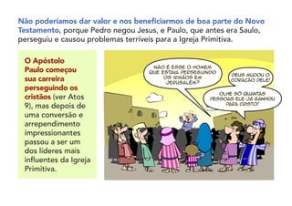 Não poderíamos dar valor e nos beneficiarmos de boa parte do Novo
Testamento, porque Pedro negou Jesus, e Paulo, que antes era Saulo,
perseguiu e causou problemas terríveis para a Igreja Primitiva.
O Apóstolo
Paulo começou
sua carreira
perseguindo os
cristãos (ver Atos
9), mas depois de
uma conversão e
arrependimento
impressionantes
passou a ser um
dos líderes mais
influentes da Igreja
Primitiva.
Não é esse o homem
que estava perseguindo
os irmãos em
Jerusalém?
Olhe só quantas
pessoas ele já ganhou
para Cristo!
Deus mudou o
coração dele!
 