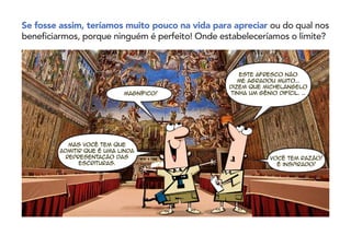 Se fosse assim, teríamos muito pouco na vida para apreciar ou do qual nos
beneficiarmos, porque ninguém é perfeito! Onde estabeleceríamos o limite?
Magnífico!
Este afresco não
me agradou muito...
Dizem que Michelangelo
tinha um gênio difícil. …
Mas você tem que
admitir que é uma linda
representação das
Escrituras.
Você tem razão!
É inspirado!
 