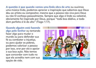 A questão é que quando vemos uma linda obra de arte ou ouvimos
uma música linda, podemos apreciar a inspiração que sabemos que Deus
deu ao artista ou compositor, mesmo que a pessoa não viva para Deus
ou não O conheça pessoalmente. Sempre que algo é lindo ou celestial,
obviamente foi inspirado por Deus, porque “toda boa dádiva, e todo
dom perfeito é lá do alto” (Tiago 1:17).
Quando alguém está fazendo
algo pelo Senhor ou tentando
fazer algo para mudar o
mundo ou para defender sua
fé ou combater a injustiça,
ou para ajudar os pobres,
podemos valorizar a pessoa
por isso, orar por ela e apoiar
a sua boa ação. Não temos
que concordar com tudo no
que ela acredita nem com sua
opção de vida.
 
