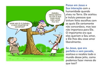 Pense em Jesus e
Sua interação com a
humanidade quando
viveu na Terra. Ele aceitou
e incluiu pessoas que
tinham feito escolhas com
as quais Ele certamente
não concordava, mas isso
não importava para Ele.
O importante era que
elas queriam o Seu amor,
e Ele lhes deu esse amor
liberalmente.
	
Se Jesus, que era
perfeito e sem pecado,
aceitava e recebia todo o
mundo desse jeito, como
podemos fazer menos do
que isso?
Esse não é o Zaqueu,
o rico coletor de
impostos?
Zaqueu,
desça rápido.
Eu vou à sua
casa hoje.
(Ver Lucas
19:2-10.)
 