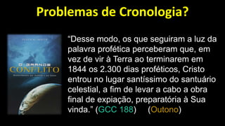 Problemas de Cronologia?
“Desse modo, os que seguiram a luz da
palavra profética perceberam que, em
vez de vir à Terra ao terminarem em
1844 os 2.300 dias proféticos, Cristo
entrou no lugar santíssimo do santuário
celestial, a fim de levar a cabo a obra
final de expiação, preparatória à Sua
vinda.” (GCC 188) (Outono)
 