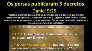 Os persas publicaram 3 decretos
Daniel 9:25
"Saiba e entenda que a partir da promulgação do decreto que manda
restaurar e reconstruir Jerusalém até que o Ungido, o líder, venha, haverá
sete semanas, e sessenta e duas semanas. Ela será reconstruída com ruas e
muros, mas em tempos difíceis.”
 