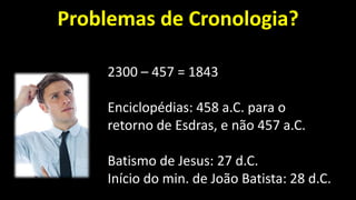 Problemas de Cronologia?
2300 – 457 = 1843
Enciclopédias: 458 a.C. para o
retorno de Esdras, e não 457 a.C.
Batismo de Jesus: 27 d.C.
Início do min. de João Batista: 28 d.C.
 