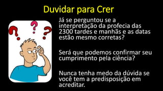 Duvidar para Crer
Já se perguntou se a
interpretação da profecia das
2300 tardes e manhãs e as datas
estão mesmo corretas?
Será que podemos confirmar seu
cumprimento pela ciência?
Nunca tenha medo da dúvida se
você tem a predisposição em
acreditar.
 